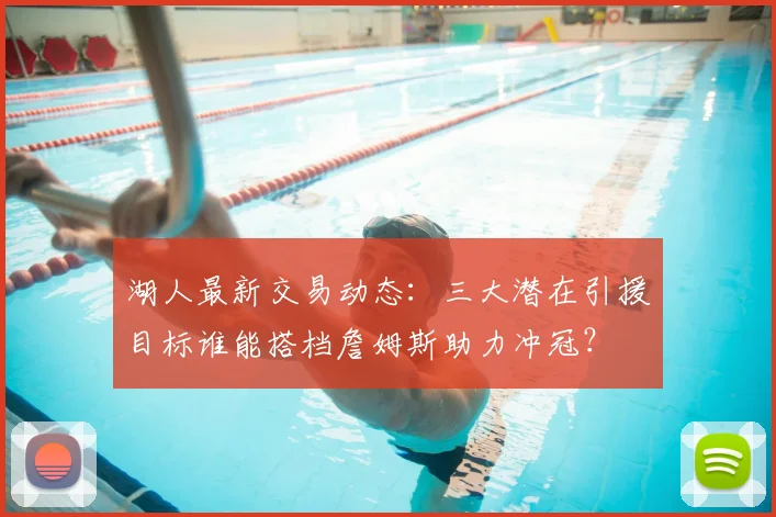 湖人最新交易动态：三大潜在引援目标谁能搭档詹姆斯助力冲冠？