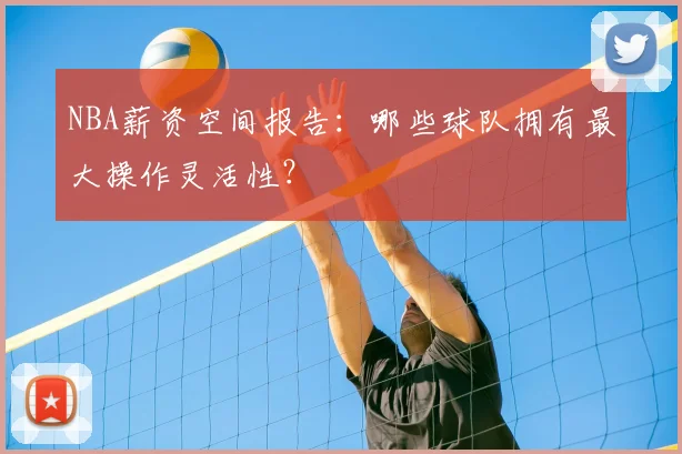 NBA薪资空间报告：哪些球队拥有最大操作灵活性？