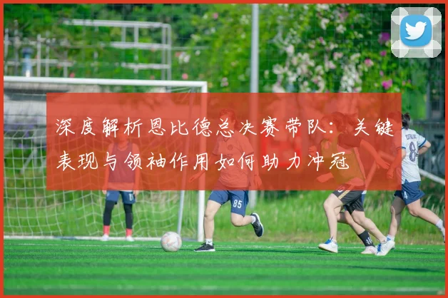 深度解析恩比德总决赛带队：关键表现与领袖作用如何助力冲冠