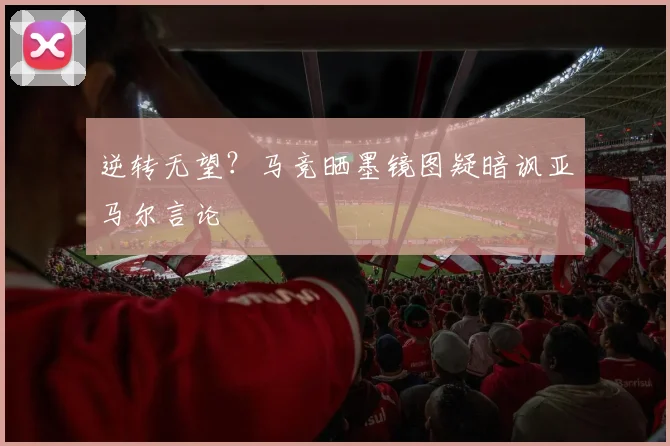 逆转无望？马竞晒墨镜图疑暗讽亚马尔言论