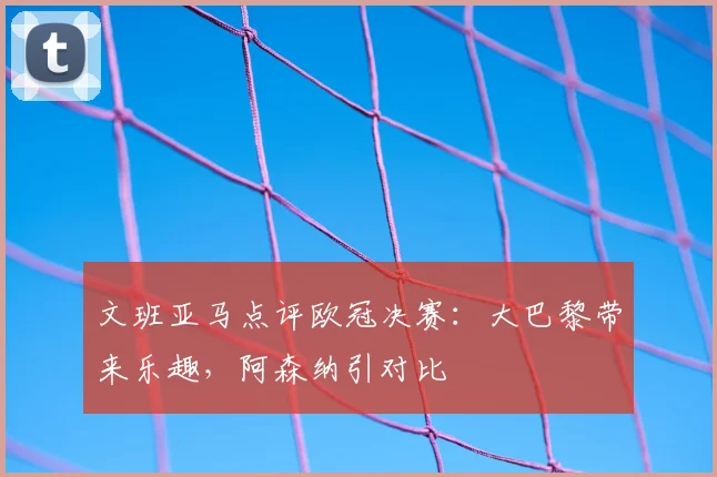 文班亚马点评欧冠决赛：大巴黎带来乐趣，阿森纳引对比