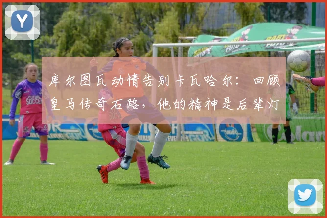 库尔图瓦动情告别卡瓦哈尔：回顾皇马传奇右路，他的精神是后辈灯塔